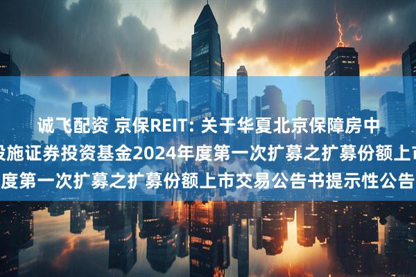 诚飞配资 京保REIT: 关于华夏北京保障房中心租赁住房封闭式基础设施证券投资基金2024年度第一次扩募之扩募份额上市交易公告书提示性公告