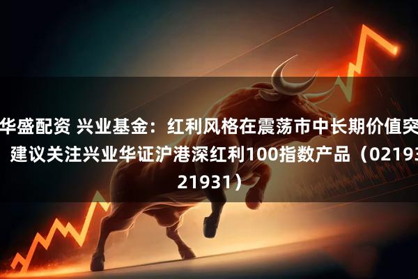 华盛配资 兴业基金：红利风格在震荡市中长期价值突显，建议关注兴业华证沪港深红利100指数产品（021931）