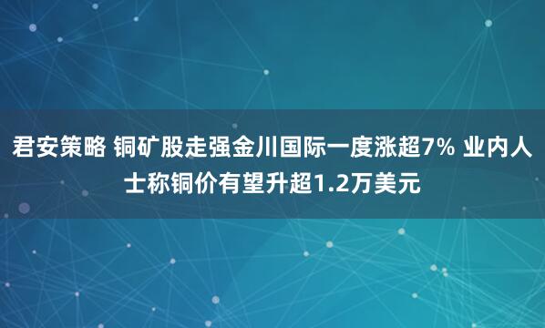 君安策略 铜矿股走强金川国际一度涨超7% 业内人士称铜价有望升超1.2万美元