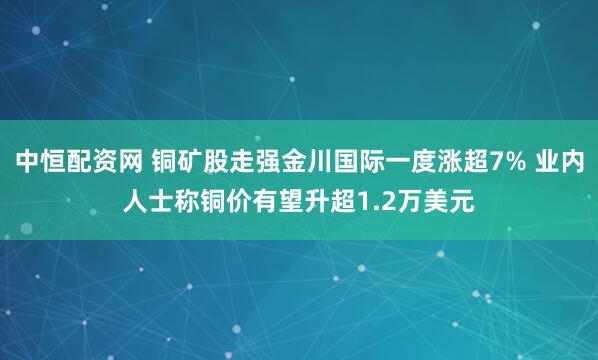 中恒配资网 铜矿股走强金川国际一度涨超7% 业内人士称铜价有望升超1.2万美元