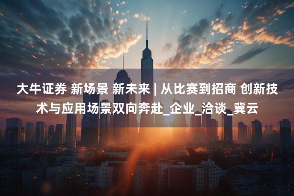 大牛证券 新场景 新未来 | 从比赛到招商 创新技术与应用场景双向奔赴_企业_洽谈_冀云