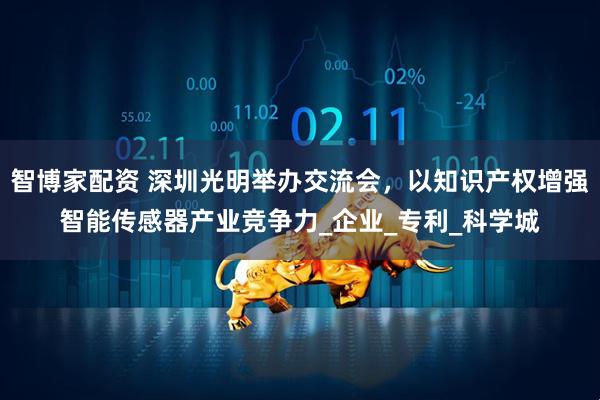 智博家配资 深圳光明举办交流会，以知识产权增强智能传感器产业竞争力_企业_专利_科学城