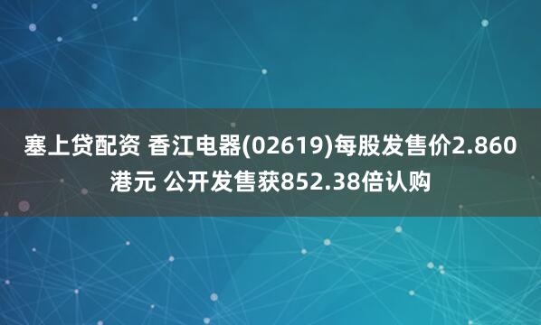 塞上贷配资 香江电器(02619)每股发售价2.860港元 公开发售获852.38倍认购
