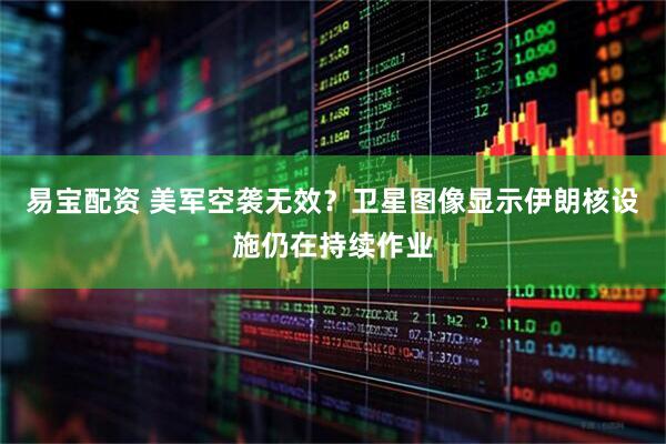 易宝配资 美军空袭无效？卫星图像显示伊朗核设施仍在持续作业