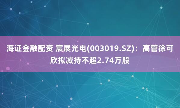 海证金融配资 宸展光电(003019.SZ)：高管徐可欣拟减持不超2.74万股