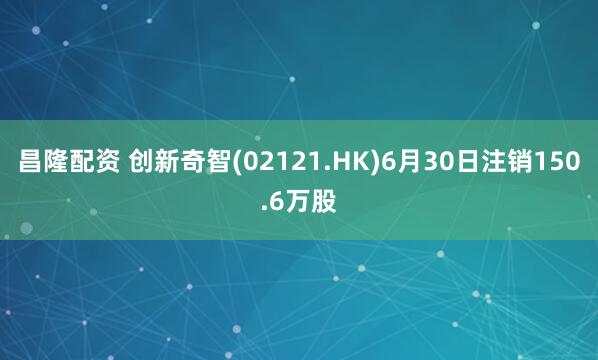昌隆配资 创新奇智(02121.HK)6月30日注销150.6万股