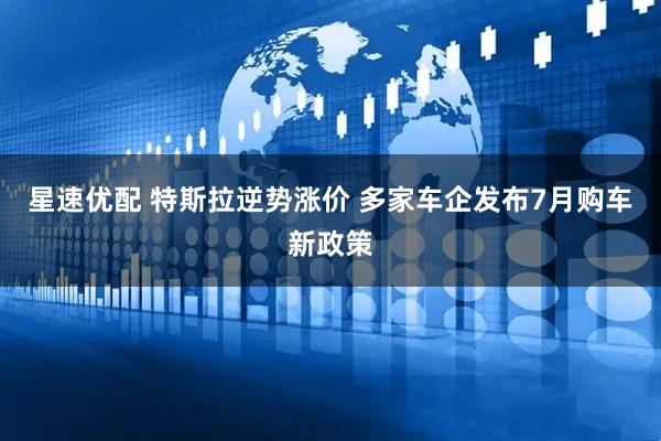 星速优配 特斯拉逆势涨价 多家车企发布7月购车新政策