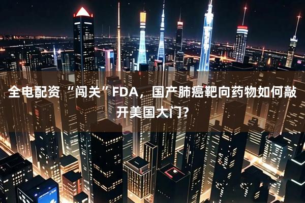 全电配资 “闯关”FDA，国产肺癌靶向药物如何敲开美国大门？