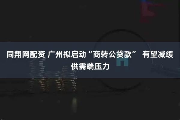 同翔网配资 广州拟启动“商转公贷款”  有望减缓供需端压力