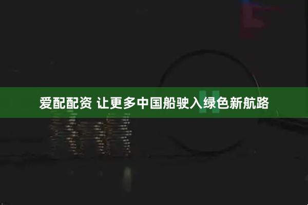 爱配配资 让更多中国船驶入绿色新航路