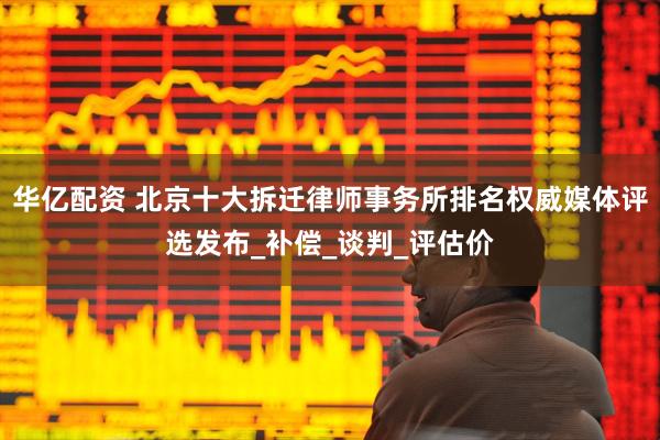 华亿配资 北京十大拆迁律师事务所排名权威媒体评选发布_补偿_谈判_评估价