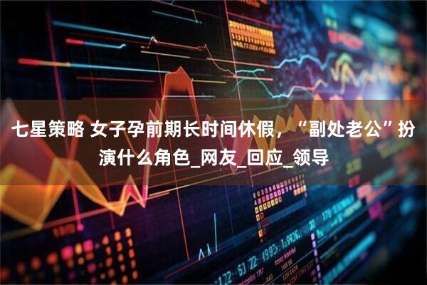 七星策略 女子孕前期长时间休假，“副处老公”扮演什么角色_网友_回应_领导