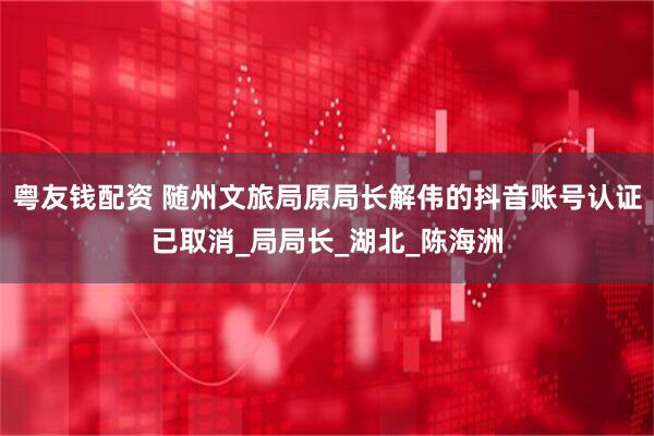 粤友钱配资 随州文旅局原局长解伟的抖音账号认证已取消_局局长_湖北_陈海洲