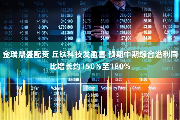 金瑞鼎盛配资 丘钛科技发盈喜 预期中期综合溢利同比增长约150%至180%