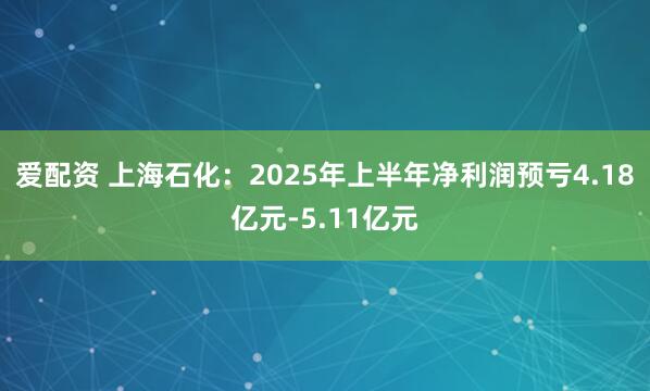 爱配资 上海石化：2025年上半年净利润预亏4.18亿元-5.11亿元