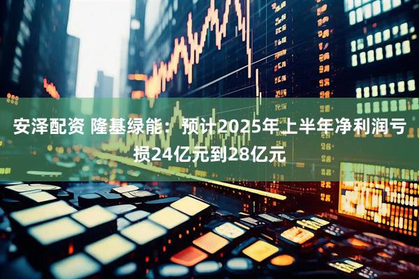 安泽配资 隆基绿能：预计2025年上半年净利润亏损24亿元到28亿元