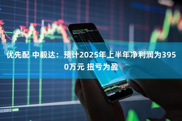 优先配 中毅达：预计2025年上半年净利润为3950万元 扭亏为盈