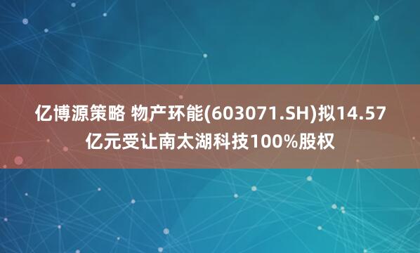 亿博源策略 物产环能(603071.SH)拟14.57亿元受让南太湖科技100%股权