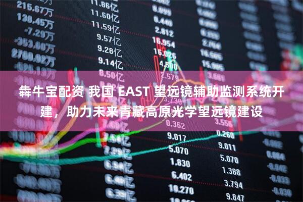犇牛宝配资 我国 EAST 望远镜辅助监测系统开建，助力未来青藏高原光学望远镜建设