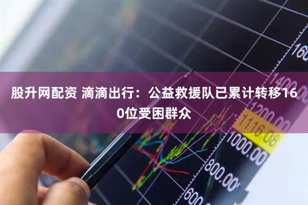 股升网配资 滴滴出行：公益救援队已累计转移160位受困群众