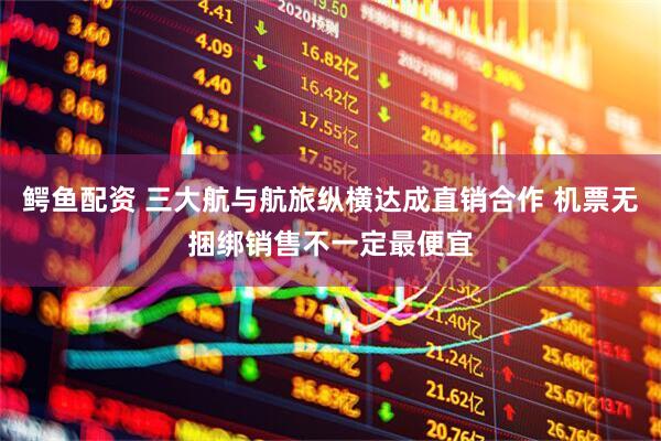 鳄鱼配资 三大航与航旅纵横达成直销合作 机票无捆绑销售不一定最便宜