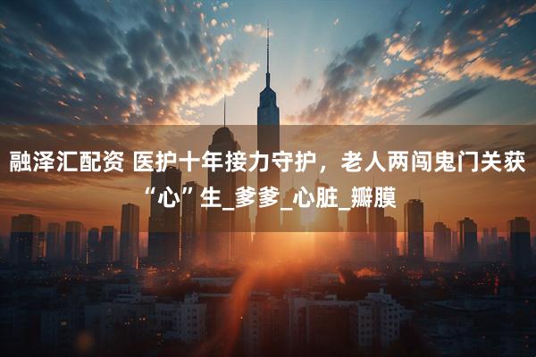 融泽汇配资 医护十年接力守护，老人两闯鬼门关获“心”生_爹爹_心脏_瓣膜