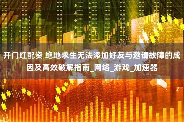 开门红配资 绝地求生无法添加好友与邀请故障的成因及高效破解指南_网络_游戏_加速器