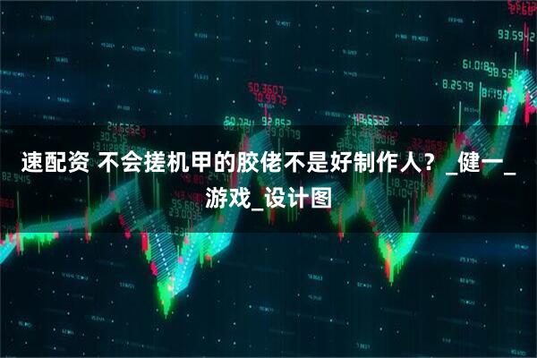 速配资 不会搓机甲的胶佬不是好制作人？_健一_游戏_设计图