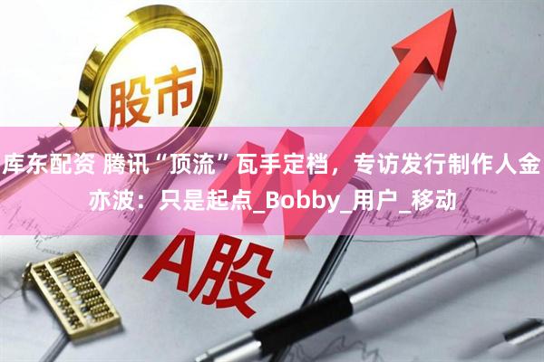 库东配资 腾讯“顶流”瓦手定档，专访发行制作人金亦波：只是起点_Bobby_用户_移动