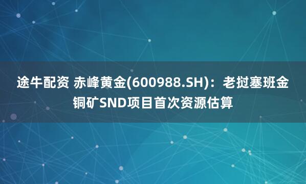 途牛配资 赤峰黄金(600988.SH)：老挝塞班金铜矿SND项目首次资源估算